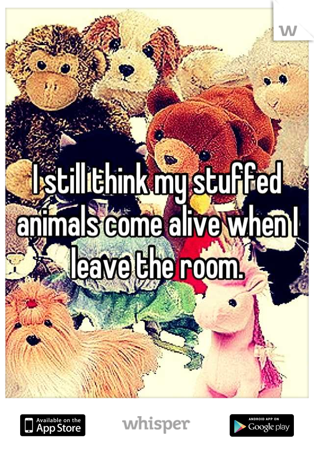 I still think my stuffed animals come alive when I leave the room.