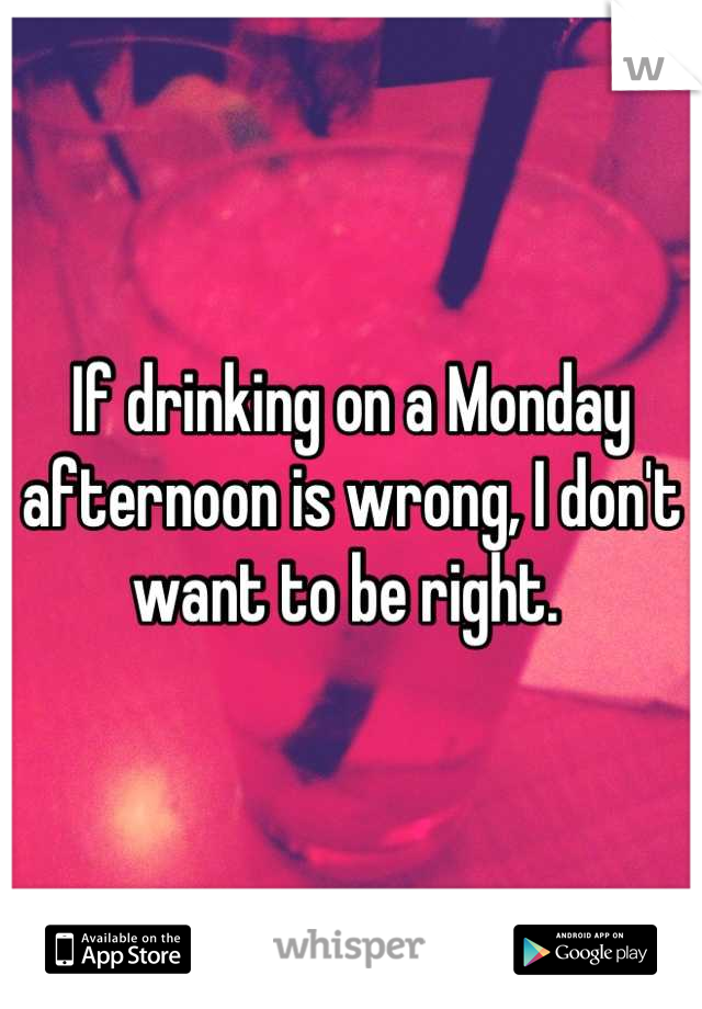 If drinking on a Monday afternoon is wrong, I don't want to be right. 
