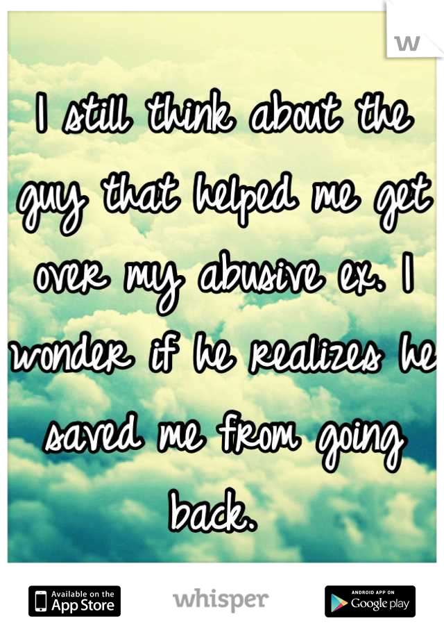 I still think about the guy that helped me get over my abusive ex. I wonder if he realizes he saved me from going back. 