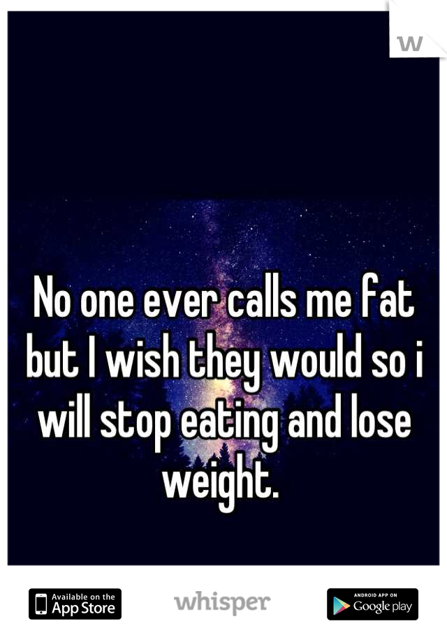 No one ever calls me fat but I wish they would so i will stop eating and lose weight. 