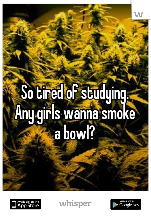 So tired of studying. 
Any girls wanna smoke 
a bowl?