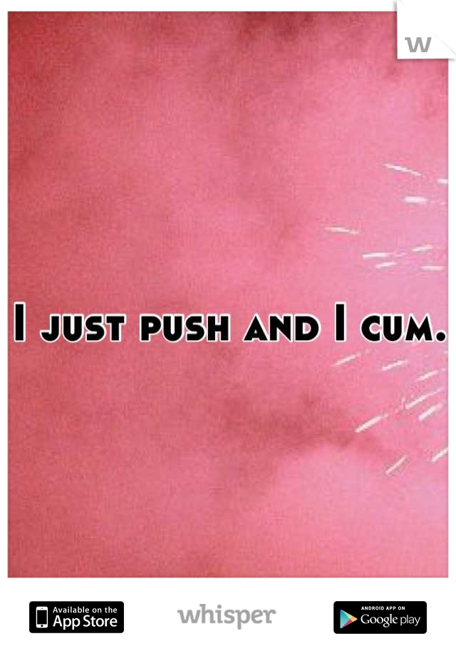 I just push and I cum.
