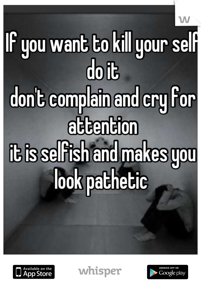 If you want to kill your self do it 
don't complain and cry for attention 
it is selfish and makes you 
look pathetic 