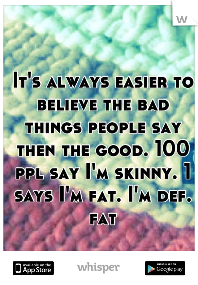 It's always easier to believe the bad things people say then the good. 100 ppl say I'm skinny. 1 says I'm fat. I'm def. fat