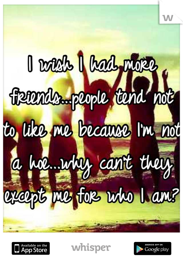 I wish I had more friends...people tend not to like me because I'm not a hoe...why can't they except me for who I am?