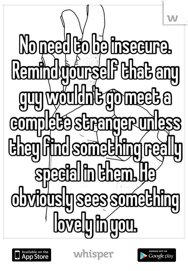 No need to be insecure. Remind yourself that any guy wouldn't go meet a complete stranger unless they find something really special in them. He obviously sees something lovely in you.