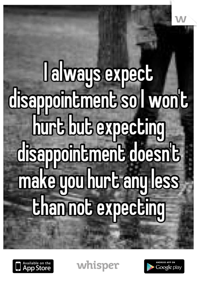 I always expect disappointment so I won't hurt but expecting disappointment doesn't make you hurt any less than not expecting