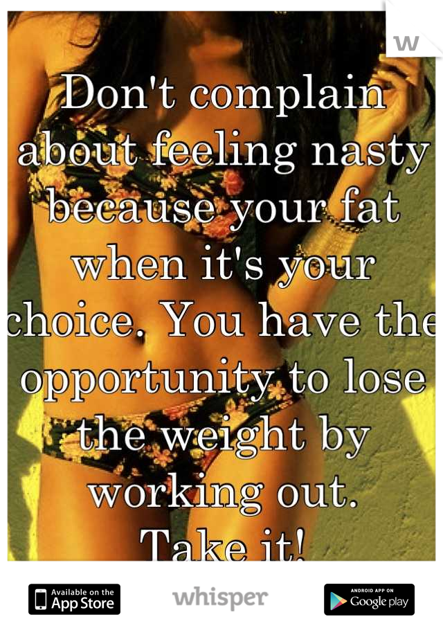 Don't complain about feeling nasty because your fat when it's your choice. You have the opportunity to lose the weight by working out.
Take it!