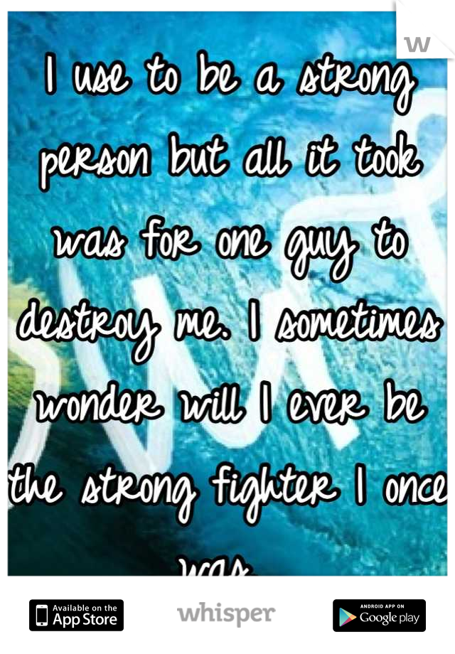 I use to be a strong person but all it took was for one guy to destroy me. I sometimes wonder will I ever be the strong fighter I once was. 