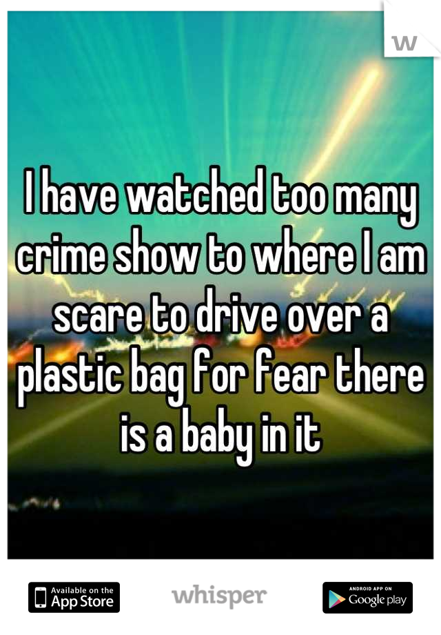 I have watched too many crime show to where I am scare to drive over a plastic bag for fear there is a baby in it