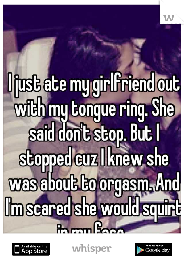 I just ate my girlfriend out with my tongue ring. She said don't stop. But I stopped cuz I knew she was about to orgasm. And I'm scared she would squirt in my face. 