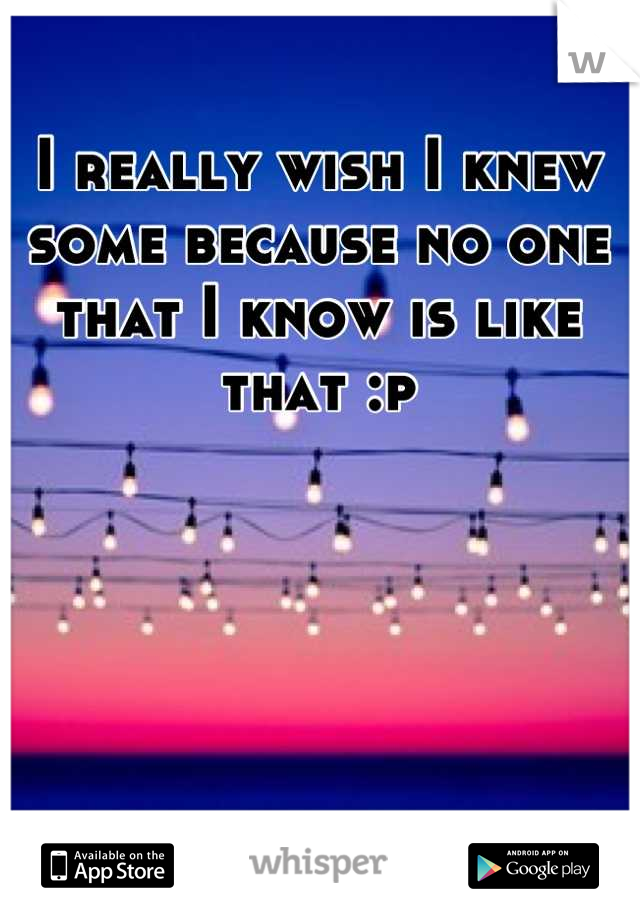I really wish I knew some because no one that I know is like that :p