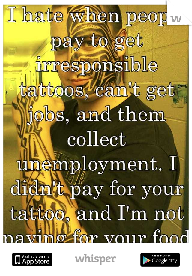 I hate when people pay to get irresponsible tattoos, can't get jobs, and them collect unemployment. I didn't pay for your tattoo, and I'm not paying for your food either. 