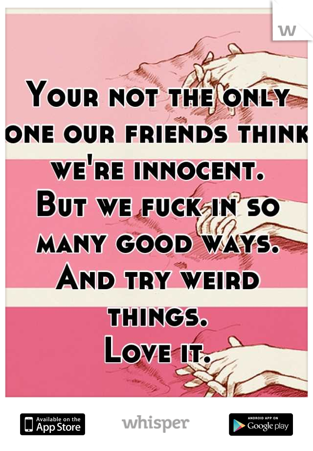 Your not the only one our friends think we're innocent.
But we fuck in so many good ways.
And try weird things.
Love it.