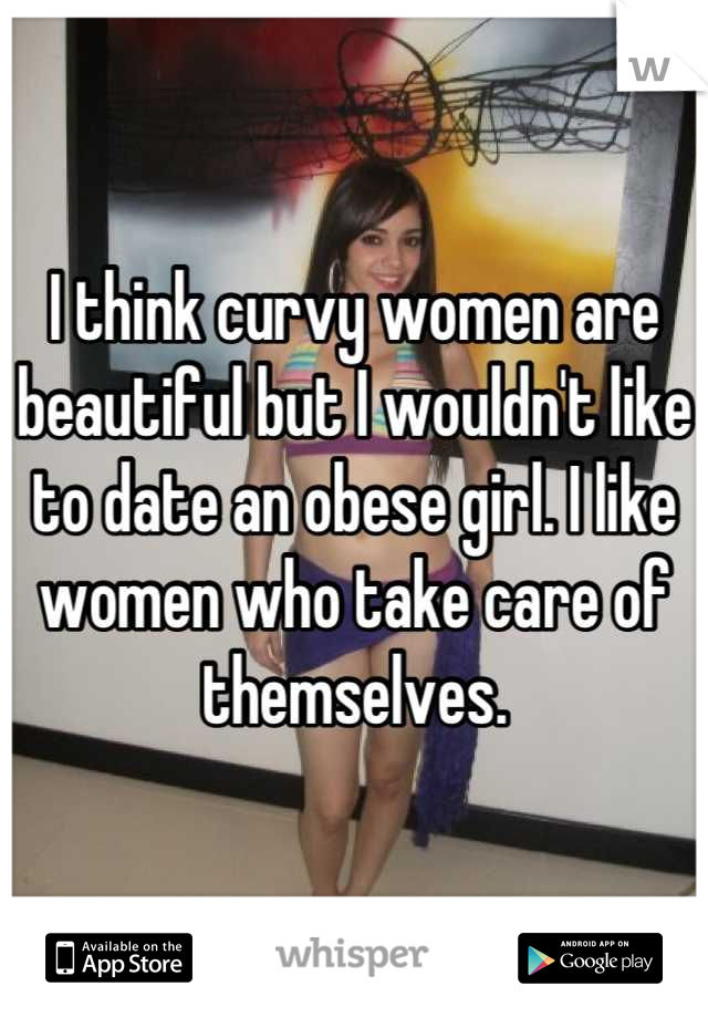 I think curvy women are beautiful but I wouldn't like to date an obese girl. I like women who take care of themselves.