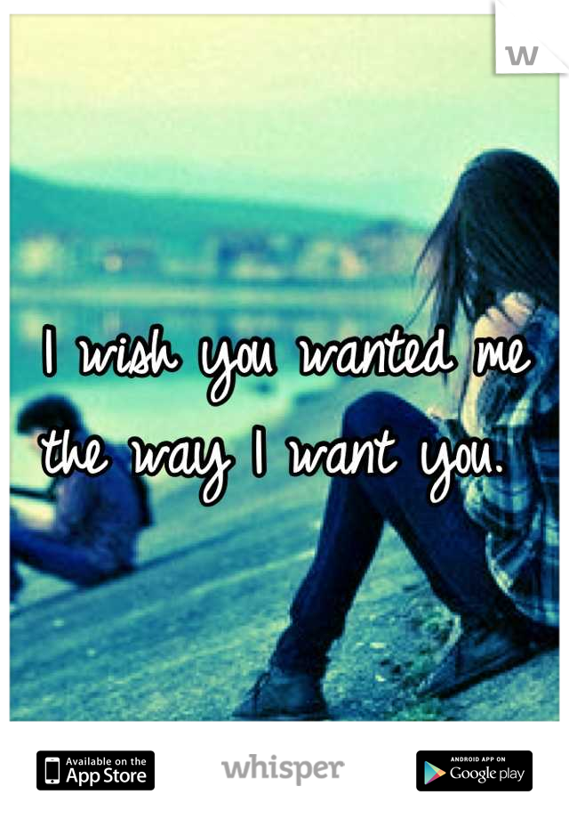 I wish you wanted me the way I want you. 