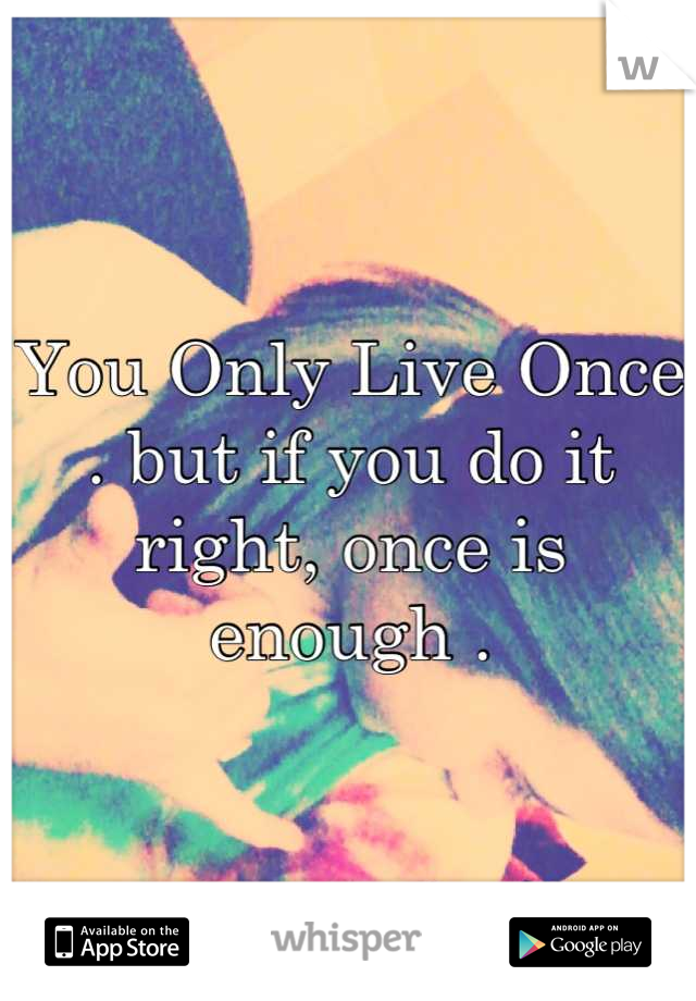 You Only Live Once . but if you do it right, once is enough .
