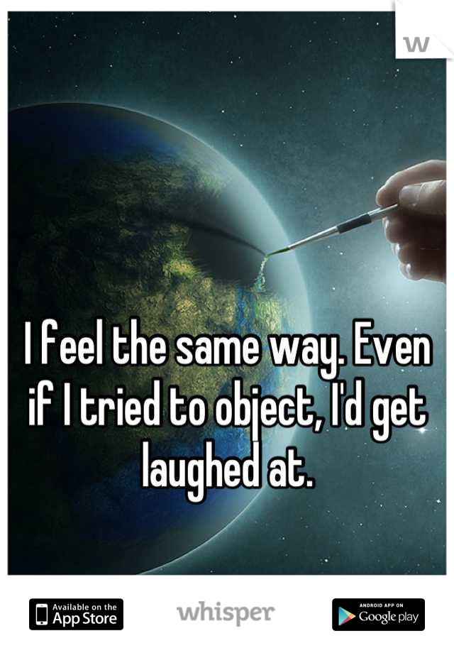 I feel the same way. Even if I tried to object, I'd get laughed at.