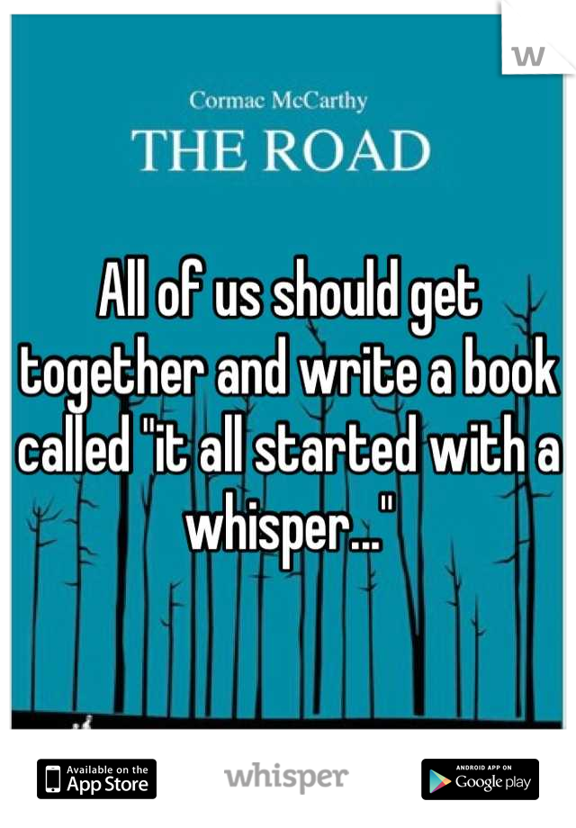 All of us should get together and write a book called "it all started with a whisper..."