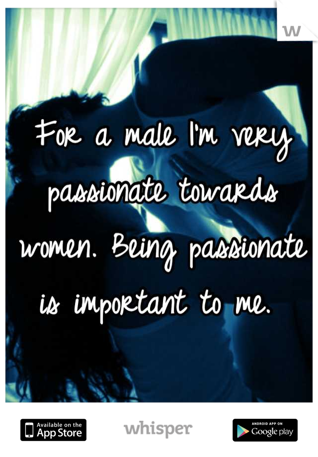 For a male I'm very passionate towards women. Being passionate is important to me. 