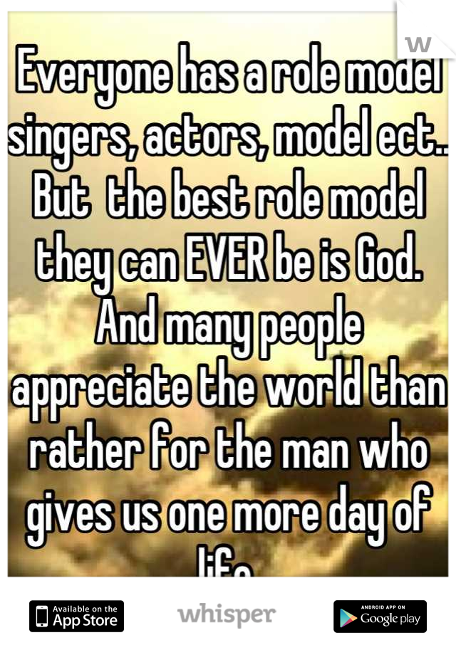 Everyone has a role model singers, actors, model ect.. But  the best role model they can EVER be is God. And many people appreciate the world than rather for the man who gives us one more day of life.