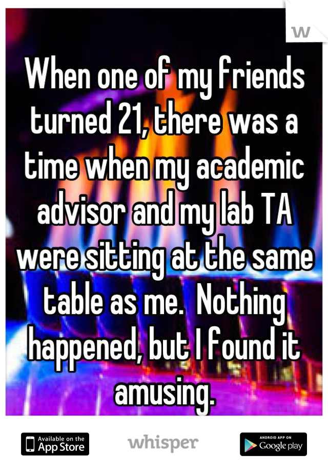 When one of my friends turned 21, there was a time when my academic advisor and my lab TA were sitting at the same table as me.  Nothing happened, but I found it amusing.