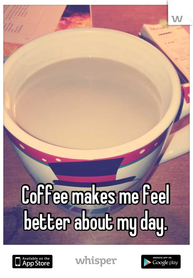 Coffee makes me feel better about my day.