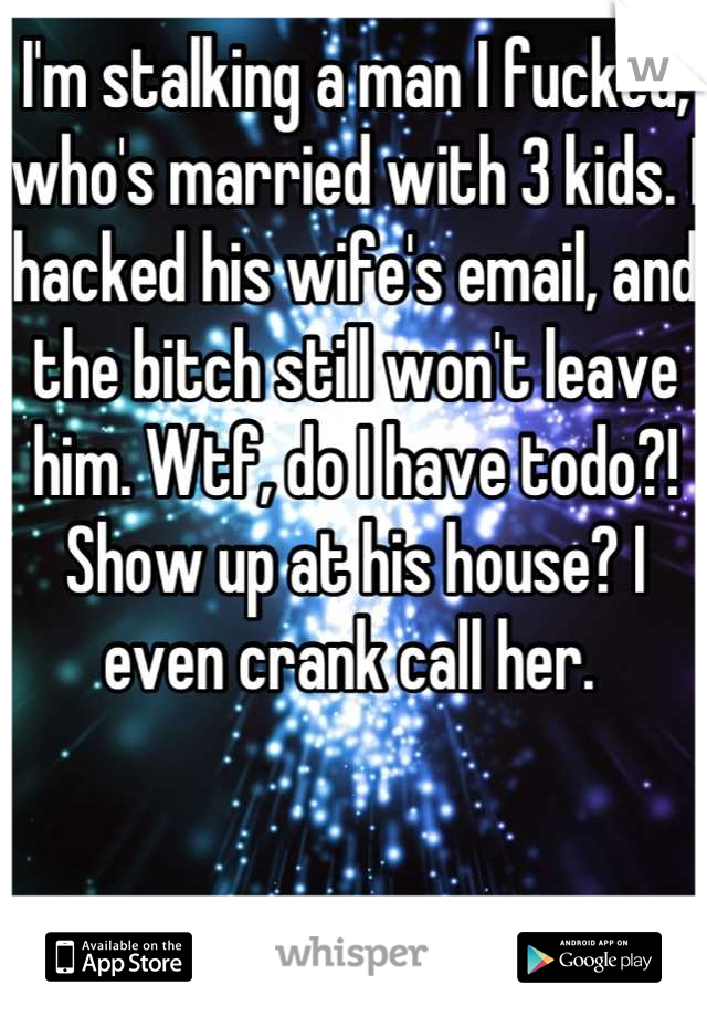 I'm stalking a man I fucked, who's married with 3 kids. I hacked his wife's email, and the bitch still won't leave him. Wtf, do I have todo?! Show up at his house? I even crank call her. 