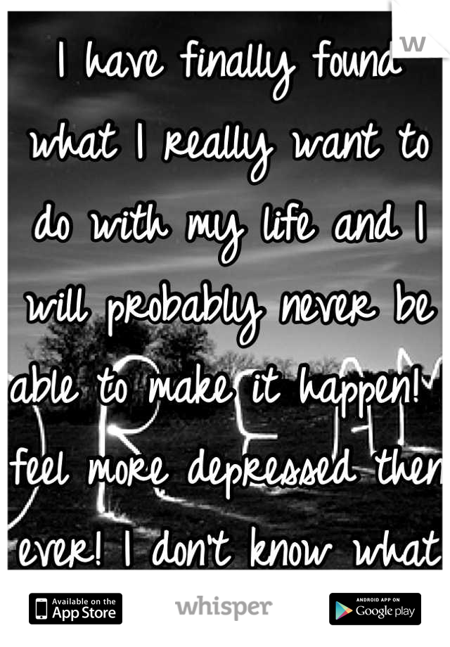 I have finally found what I really want to do with my life and I will probably never be able to make it happen! I feel more depressed then ever! I don't know what to do!
