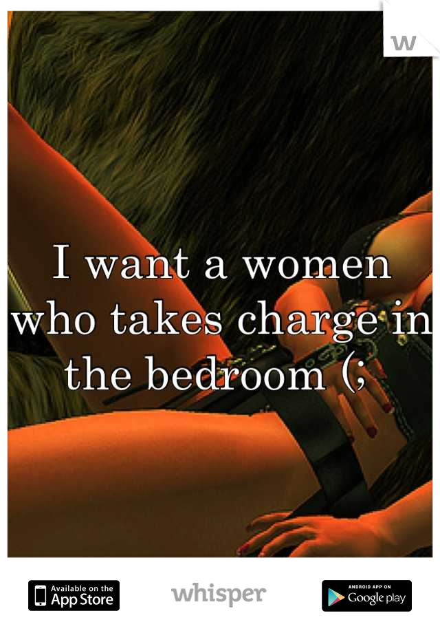 I want a women who takes charge in the bedroom (; 