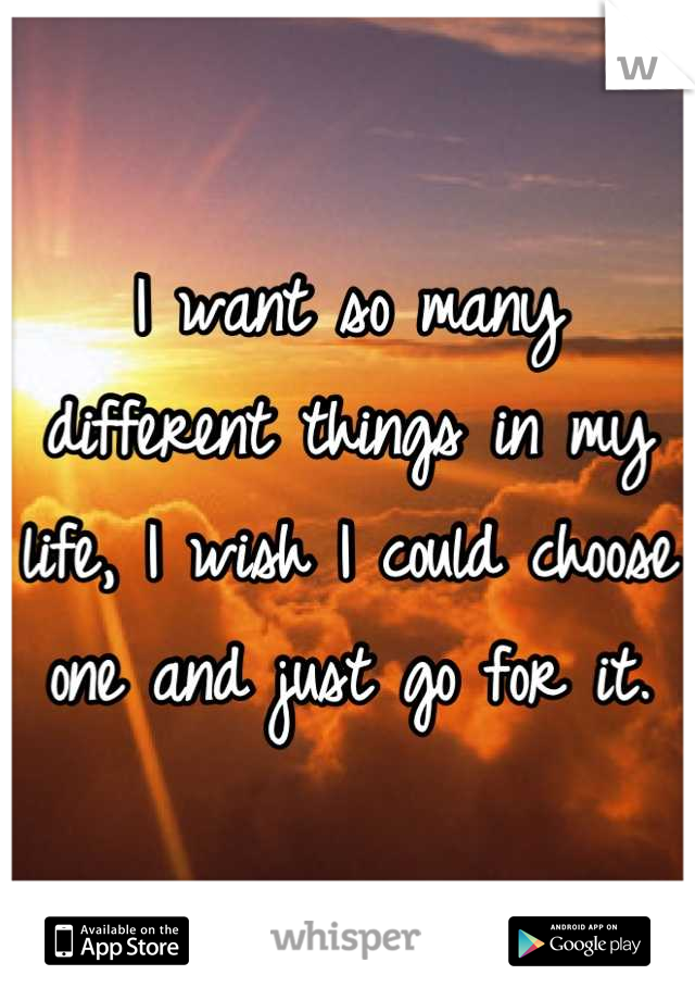 I want so many different things in my life, I wish I could choose one and just go for it.