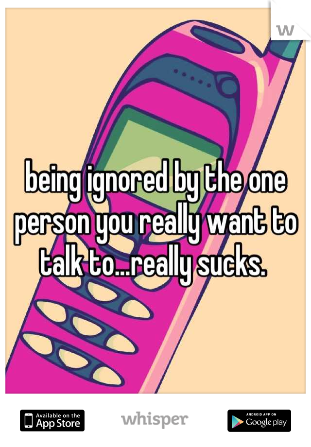 being ignored by the one person you really want to talk to...really sucks. 