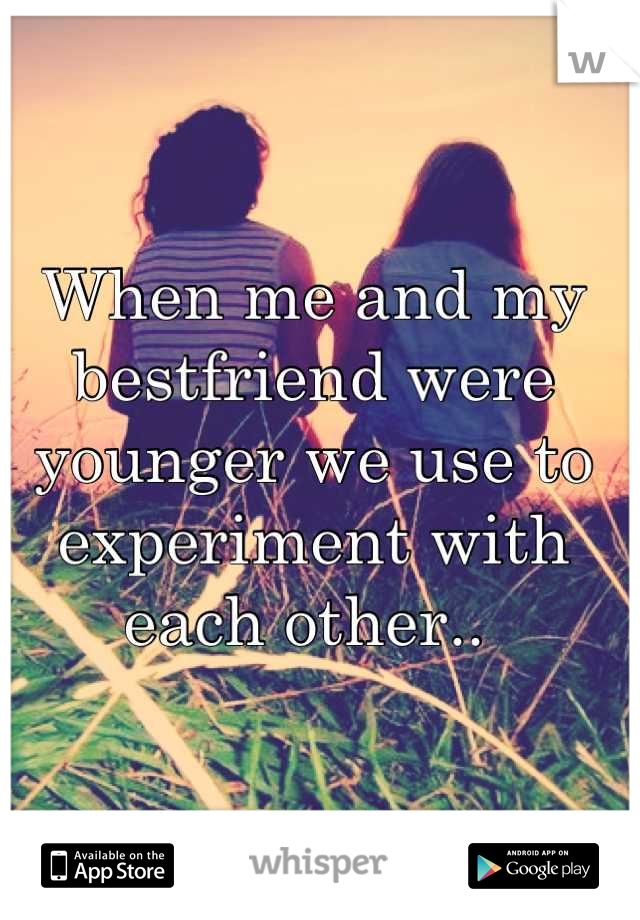 When me and my bestfriend were younger we use to experiment with each other.. 