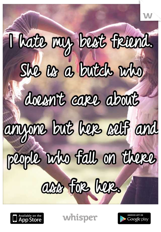 I hate my best friend. She is a butch who doesn't care about anyone but her self and people who fall on there ass for her.