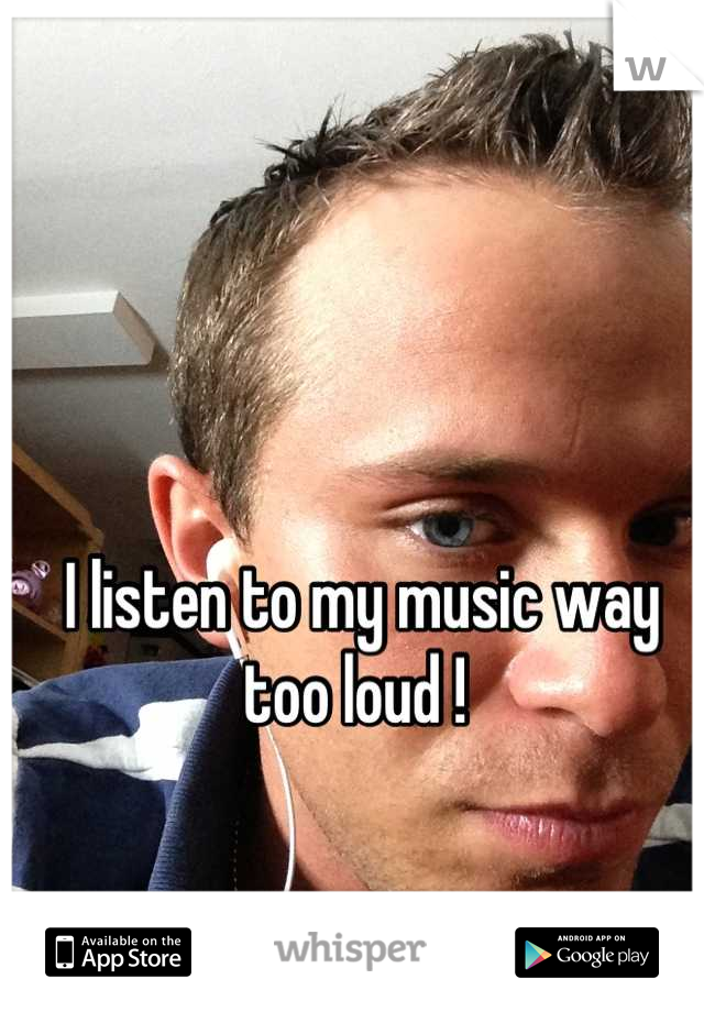 I listen to my music way too loud ! 