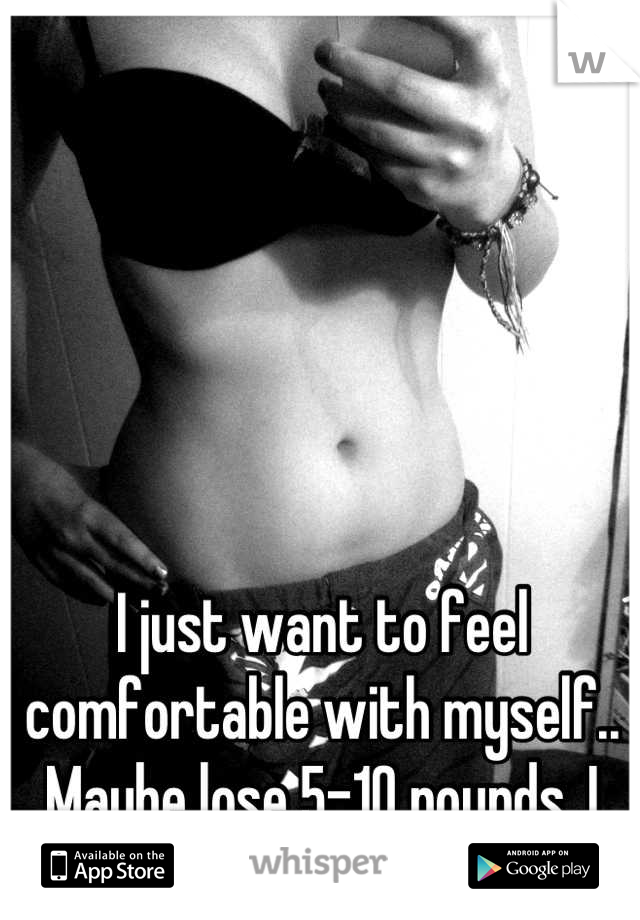 I just want to feel comfortable with myself.. Maybe lose 5-10 pounds. I can't stand how I look.