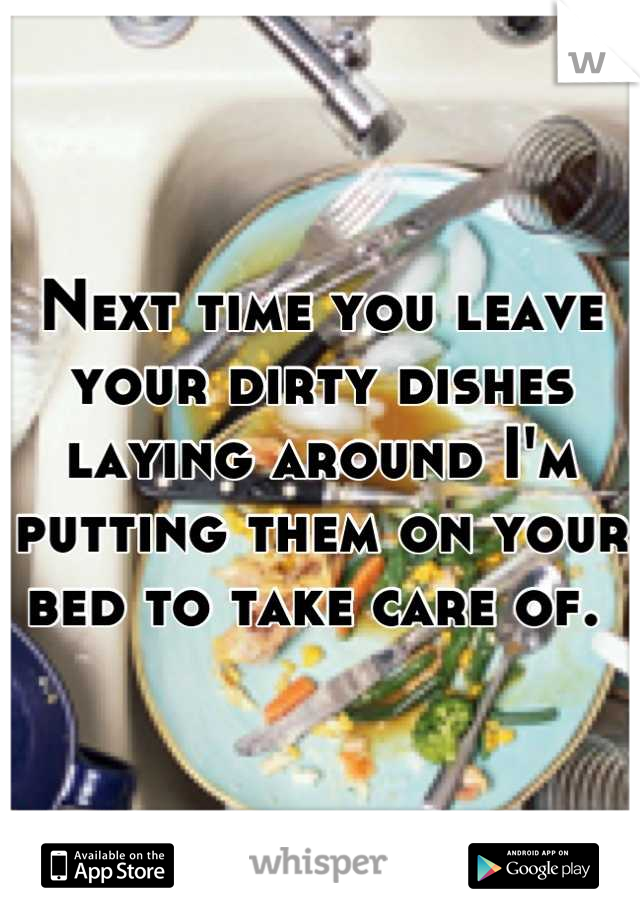 Next time you leave your dirty dishes laying around I'm putting them on your bed to take care of. 