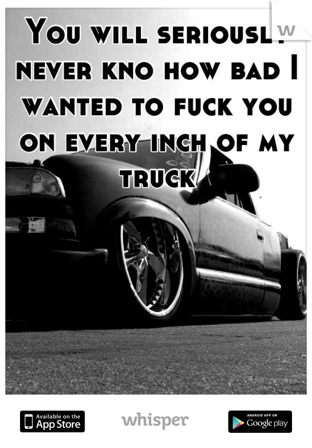 You will seriously never kno how bad I wanted to fuck you on every inch of my truck