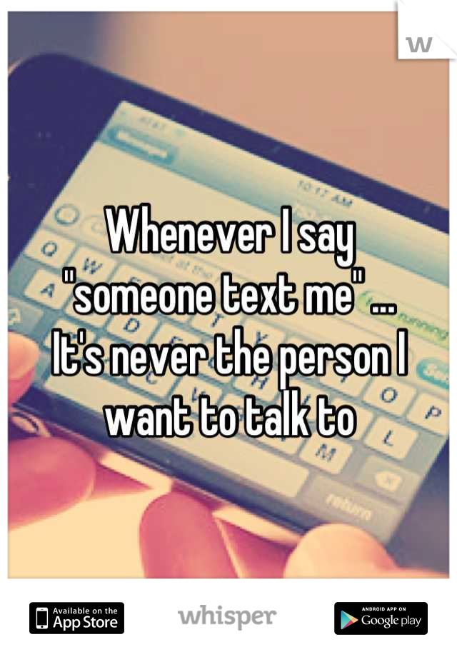 Whenever I say 
"someone text me" ... 
It's never the person I want to talk to