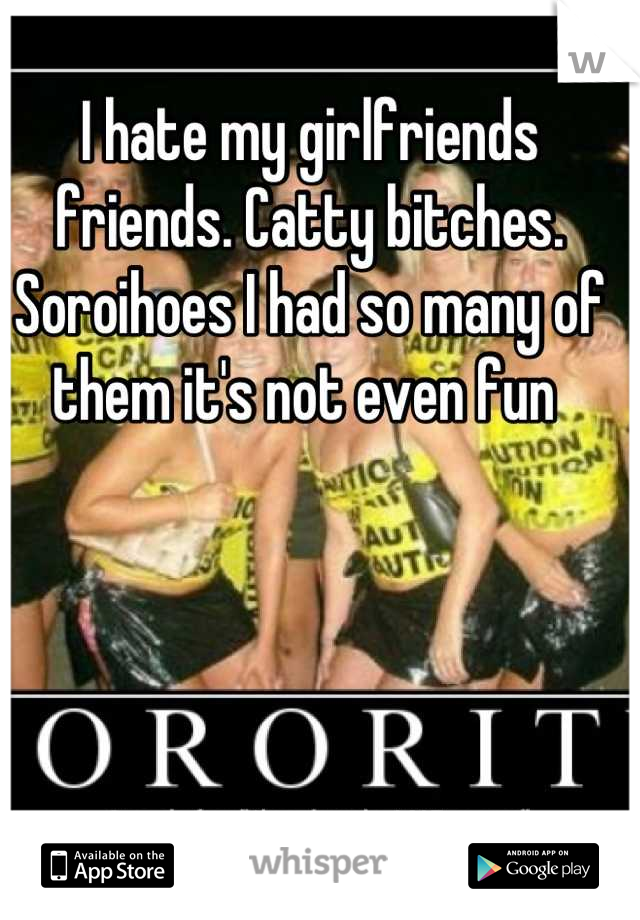 I hate my girlfriends friends. Catty bitches. Soroihoes I had so many of them it's not even fun 