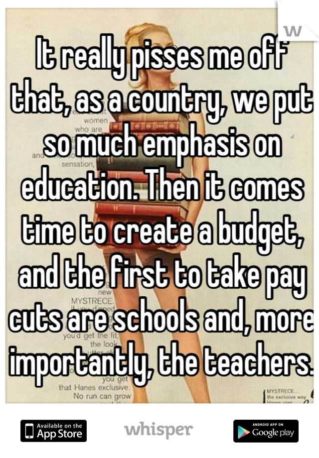 It really pisses me off that, as a country, we put so much emphasis on education. Then it comes time to create a budget, and the first to take pay cuts are schools and, more importantly, the teachers.