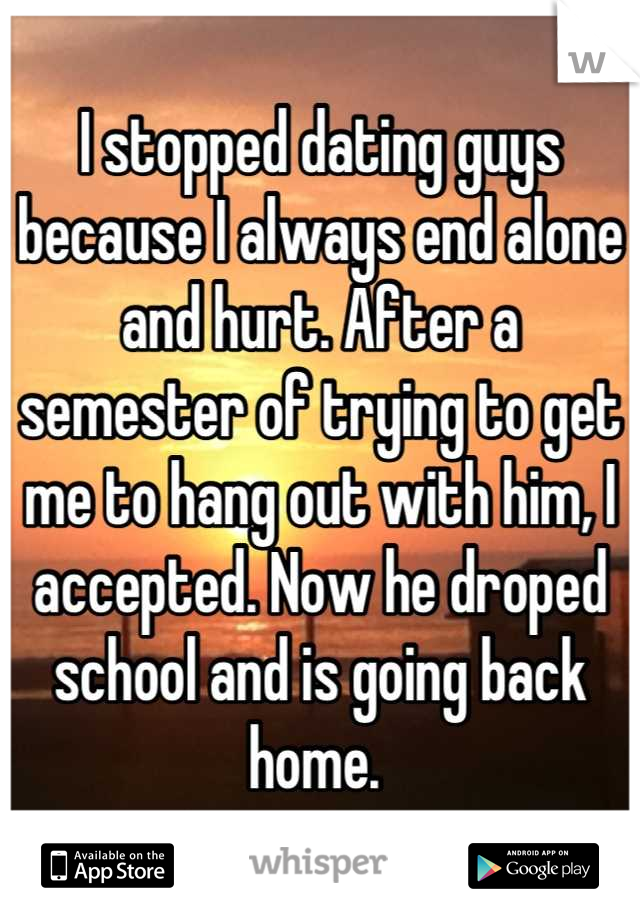 I stopped dating guys because I always end alone and hurt. After a semester of trying to get me to hang out with him, I accepted. Now he droped school and is going back home. 