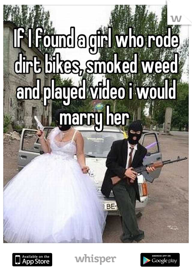 If I found a girl who rode dirt bikes, smoked weed and played video i would marry her 