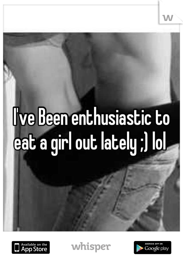 I've Been enthusiastic to eat a girl out lately ;) lol 