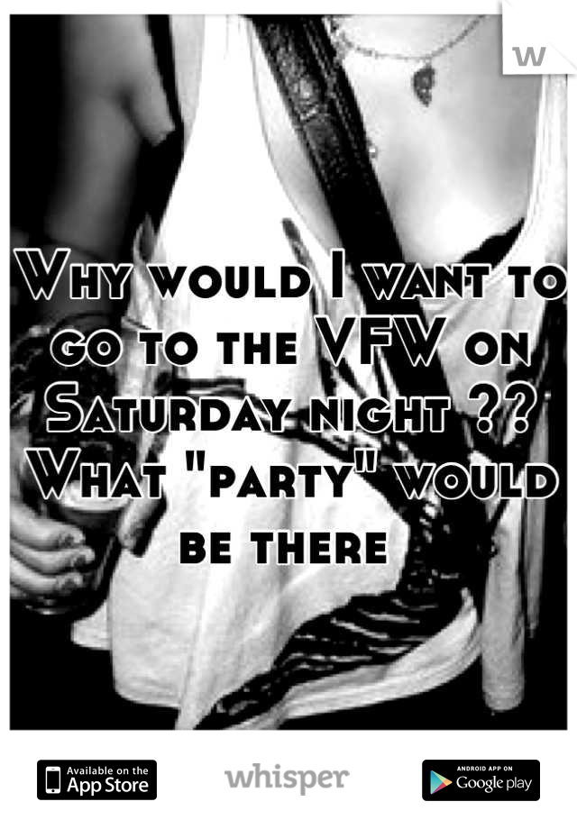 Why would I want to go to the VFW on Saturday night ?? 
What "party" would be there 