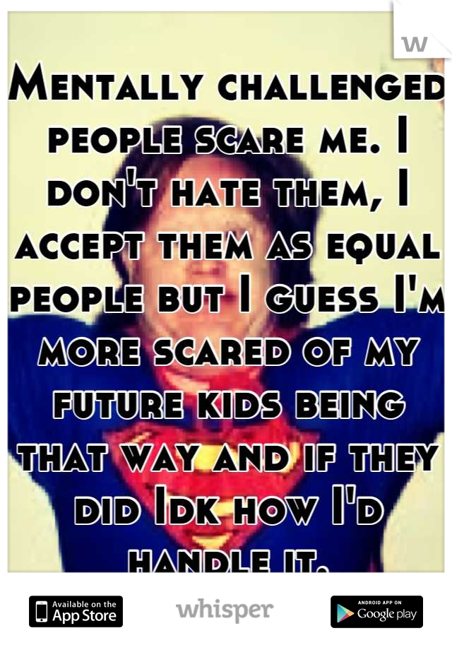 Mentally challenged people scare me. I don't hate them, I accept them as equal people but I guess I'm more scared of my future kids being that way and if they did Idk how I'd handle it.