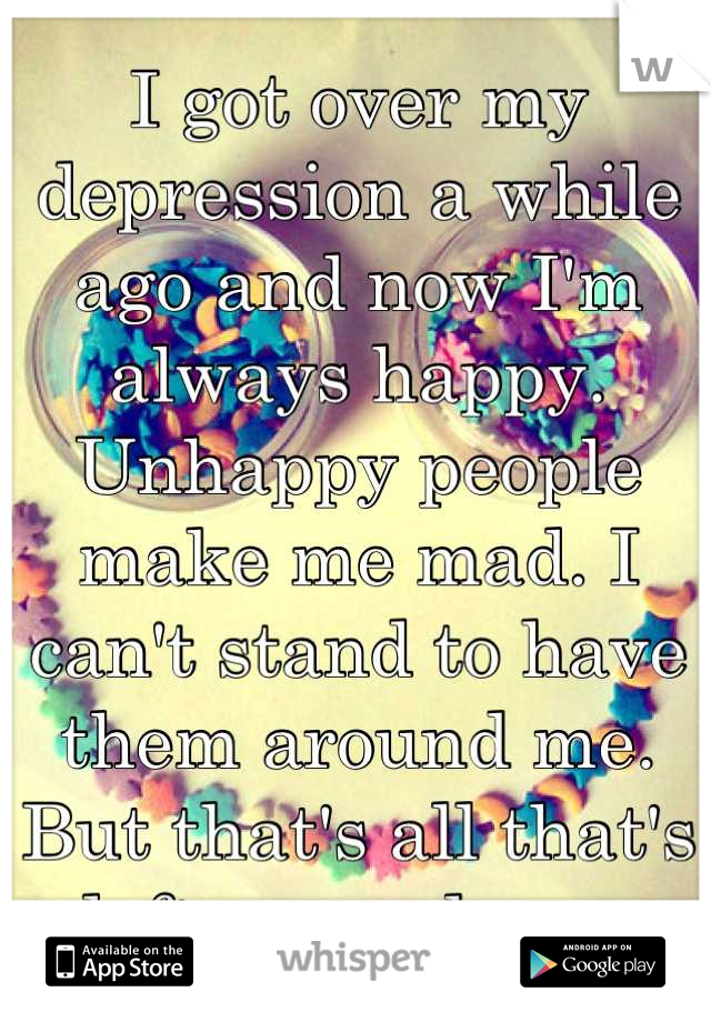 I got over my depression a while ago and now I'm always happy. Unhappy people make me mad. I can't stand to have them around me. But that's all that's left around me. 