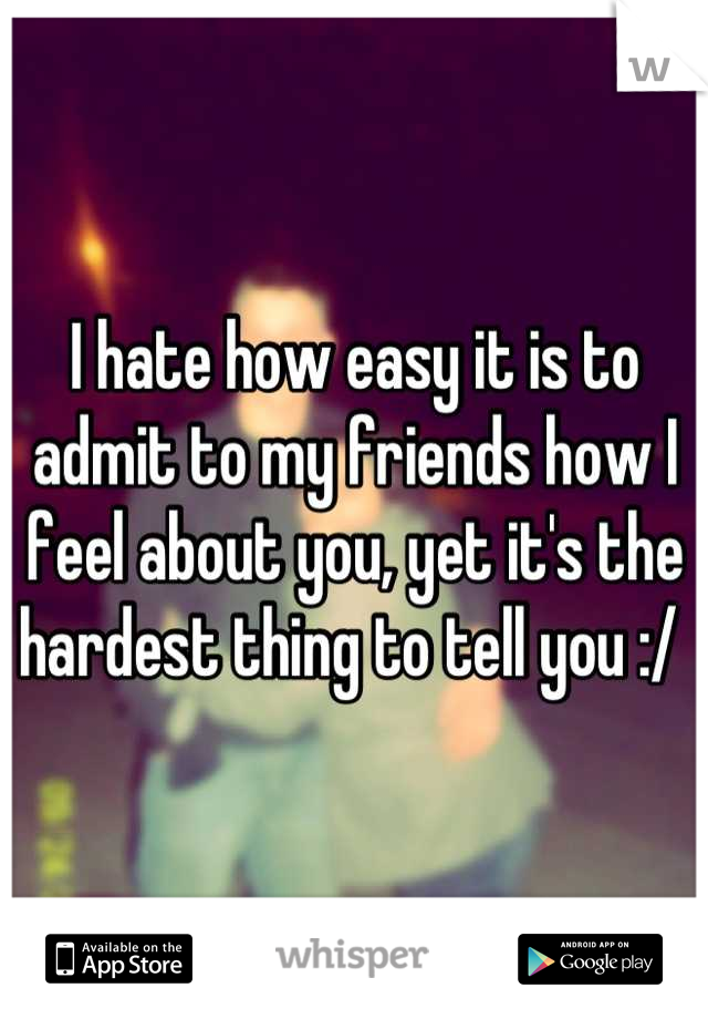 I hate how easy it is to admit to my friends how I feel about you, yet it's the hardest thing to tell you :/ 