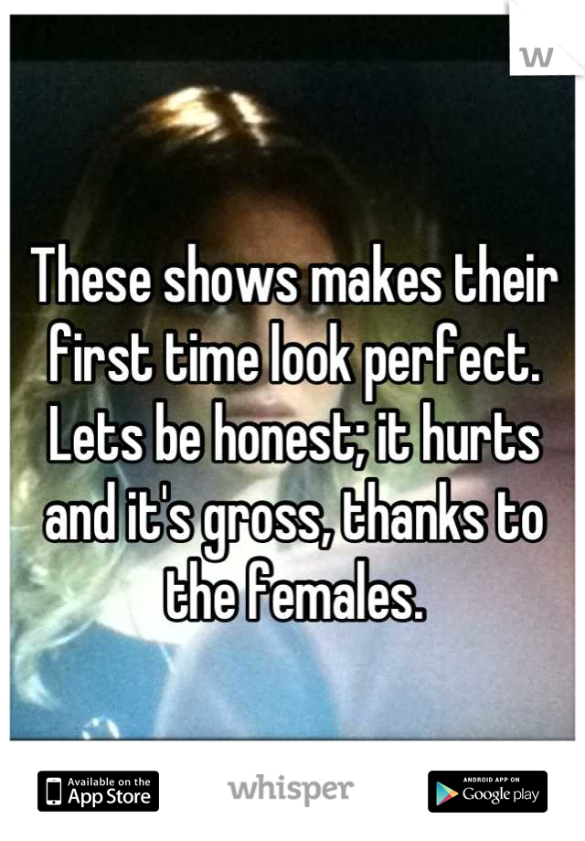 These shows makes their
first time look perfect. Lets be honest; it hurts and it's gross, thanks to the females.