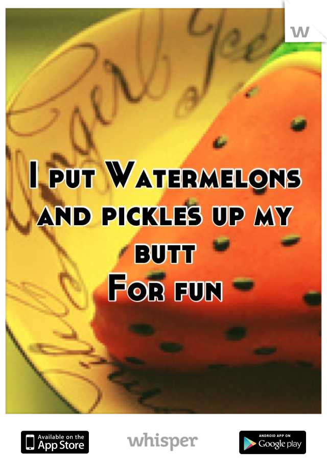 I put Watermelons and pickles up my butt 
For fun